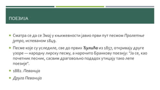 ПОЕЗИЈА
 Сматра се да се Змај у књижевности јавио први пут песмом Пролетње
јутро, испеваном 1849.
 Песме које су уследиле, све до првих Ђулића из 1857, откривају друге
узоре — народну лирску песму, а нарочито Бранкову поезију: "Ја се, као
почетник песник, сасвим драговољно подадох утицају тако лепе
поезије".
 1882. Певанија
 Друга Певанија
 