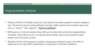 РОДОЉУБИВА ПОЕЗИЈА
 Змај је осећао и потребу и дужност да својом поезијом уздиже и крепи народни
дух. Написао је много родољубивих песама, међу којима има и ремек-дела као
што су: "Вила", "Три хајдука", "Светли гробови".
 Већином су то песме којима Змај хоће да искаже неку актуелну родољубиву
потребу, тему. Мало их је с историјским мотивом, иако наши романтичари
веома често посежу за њим.
 Змајеве песме потенцијално садрже традицију народног духа, али свест о
прошлости он најчешће примењује на садашњост његовог времена
 
