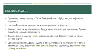 ПОЕЗИЈА ЗА ДЕЦУ
 Прву своју песму за децу, о Гаши, Змај је објавио 1858, када још није имао
породицу.
 Наставиће да пише нове песме у време рађања своје деце.
 Касније, када су му деца умрла, Змај је утеху тражио пригрливши сву Српчад,
пишући за њих до краја живота.
 Змајев часопис за децу Невен објављивао је чика-Јовине стихове и после
његове смрти.
 Српска књижевна задруга издала је две илустроване књиге његових дечјих
песама: за мању децу Чика Јова српској деци и за одраслију децу Чика Јова
српској омладини
 