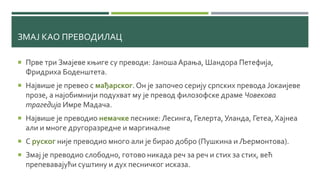 ЗМАЈ КАО ПРЕВОДИЛАЦ
 Прве три Змајеве књиге су преводи: ЈаношаАрања, Шандора Петефија,
Фридриха Боденштета.
 Највише је превео с мађарског. Он је започео серију српских превода Јокаијеве
прозе, а најобимнији подухват му је превод филозофске драме Човекова
трагедија Имре Мадача.
 Највише је преводио немачке песнике: Лесинга, Гелерта, Уланда, Гетеа, Хајнеа
али и многе другоразредне и маргиналне
 С руског није преводио много али је бирао добро (Пушкина и Љермонтова).
 Змај је преводио слободно, готово никада реч за реч и стих за стих, већ
препевавајући суштину и дух песничког исказа.
 