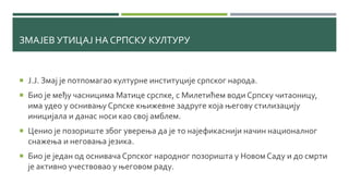 ЗМАЈЕВ УТИЦАЈ НА СРПСКУ КУЛТУРУ
 Ј.Ј. Змај је потпомагао културне институције српског народа.
 Био је међу часницима Матице срспке, с Милетићем води Српску читаоницу,
има удео у оснивањуСрпске књижевне задруге која његову стилизацију
иницијала и данас носи као свој амблем.
 Ценио је позориште због уверења да је то најефикаснији начин националног
снажења и неговања језика.
 Био је један од оснивачаСрпског народног позоришта у НовомСаду и до смрти
је активно учествовао у његовом раду.
 