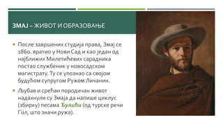ЗМАЈ – ЖИВОТ И ОБРАЗОВАЊЕ
 После завршених студија права, Змај се
1860. вратио у Нови Сад и као један од
најближих Милетићевих сарадника
постао службеник у новосадском
магистрату.Ту се упознао са својом
будућом супругом Ружом Личанин.
 Љубав и срећан породичан живот
надахнули су Змаја да напише циклус
(збирку) песама Ђулићи (од турске речи
Гüл, што значи ружа).
 