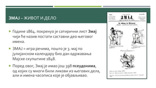 ЗМАЈ – ЖИВОТ И ДЕЛО
 Године 1864. покренуо је сатирични лист Змај
чији ће назив постати саставни део његовог
имена.
 ЗМАЈ = игра речима, пошто је 3. мај по
јулијанском календару био дан одржавања
Мајске скупштине 1848.
 Поред овог, Змај је имао још 398 псеудонима,
од којих су многи били ликови из његових дела,
али и имена часописа које је објављивао.
 