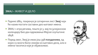 ЗМАЈ – ЖИВОТ И ДЕЛО
 Године 1864. покренуо је сатирични лист Змај чији
ће назив постати саставни део његовог имена.
 ЗМАЈ = игра речима, пошто је 3. мај по јулијанском
календару био дан одржавања Мајске скупштине
1848.
 Поред овог, Змај је имао још 398 псеудонима, од
којих су многи били ликови из његових дела, али и
имена часописа које је објављивао.
 