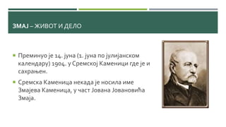 ЗМАЈ – ЖИВОТ И ДЕЛО
 Преминуо је 14. јуна (1. јуна по јулијанском
календару) 1904. у Сремској Каменици где је и
сахрањен.
 Сремска Каменица некада је носила име
Змајева Каменица, у част Јована Јовановића
Змаја.
 