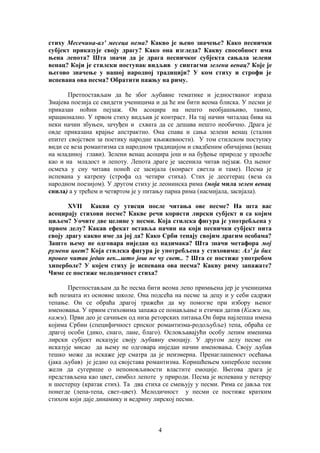 стиху Месечина-ал' месеца нема? Какво је њено значење? Како песнички 
субјект приказује своју драгу? Како она изгледа? Какву способност има 
њена лепота? Шта значи да је драга песничког субјекта сањала зелени 
венац? Који је стилски поступак видљив у синтагми зелени венац? Које је 
његово значење у нашој народној традицији? У ком стиху и строфи је 
испевана ова песма? Обратити пажњу на риму. 
Претпостављам да ће због љубавне тематике и једностваног израза 
Змајева поезија се свидети ученицима и да ће им бити веома блиска. У песми је 
приказан ноћни пејзаж. Он асоцира на нешто необјашњиво, тамно, 
ирационално. У првом стиху видљив је контраст. На тај начин читалац бива на 
неки начин збуњен, зачуђен и схвата да се дешава нешто необично. Драга је 
овде приказана крајње апстрактно. Она спава и сања зелени венац (стални 
епитет својствен за поетику народне књижевности). У том стилском поступку 
види се веза романтизма са народном традицијом и свадбеним обичајима (венац 
на младиној глави). Зелени венац асоцира још и на буђење природе у пролеће 
као и на младост и лепоту. Лепота драге је засенила читав пејзаж. Од њеног 
осмеха у сну читава поноћ се засијала (конраст светла и таме). Песма је 
испевана у катрену (строфа од четири стиха). Стих је десетерац (веза са 
народном поезијом). У другом стиху је леонинска рима (моја мила зелен венац 
снила) а у трећем и четвртом је у питању парна рима (насмијала, засијала). 
XVII Какви су утисци после читања ове песме? На шта вас 
асоцирају стихови песме? Какве речи користи лирски субјект и са којим 
циљем? Уочите две целине у песми. Која стилска фигура је употребљена у 
првом делу? Какав ефекат оставља начин на који песнички субјект пита 
своју драгу какво име да јој да? Како Срби тепају својим драгим особама? 
Зашто њему не одговара ниједан од надимака? Шта значи метафора мој 
румени цвет? Која стилска фигура је употребљена у стиховима: Ал' ја бих 
провео читав један век...што још не чу свет.. ? Шта се постиже употребом 
хиперболе? У којем стиху је испевана ова песма? Какву риму запажате? 
Чиме се постиже мелодичност стиха? 
Претпостављам да ће песма бити веома лепо примњена јер је ученицима 
већ позната из основне школе. Она подсећа на песме за децу и у себи садржи 
тепање. Он се обраћа драгој тражећи да му помогне при избору њеног 
именовања. У првим стиховима запажа се понављање и етички датив (Кажи ми, 
кажи). Први део је сачињен од низа реторских питања.Он бира најлепша имена 
којима Србин (специфичност српског романтизма-родољубље) тепа, обраћа се 
драгој особи (дико, снаго, лане, благо). Ословљавајући особу лепим именима 
лирски субјект исказује своју љубавну емоцију. У другом делу песме он 
исказује мисао да њему не одговара ниједан начин именовања. Своју љубав 
тешко може да искаже јер сматра да је неизмерна. Пренаглашеност осећања 
(јака љубав) је једно од својстава романтизма. Коришћењем хиперболе песник 
жели да сугерише о непоновљивости властите емоције. Његова драга је 
представљена као цвет, симбол лепоте у природи. Песма је испевана у петерцу 
и шестерцу (кратак стих). Та два стиха се смењују у песми. Рима се јавља тек 
понегде (лепа-тепа, свет-цвет). Мелодичност у песми се постиже кратким 
стихом који даје динамику и ведрину лирској песми. 
4 
 
