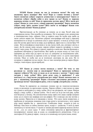 XXXIII Какав утисак на вас је оставила песма? На коју вас 
књижевну врсту асоцира? Због чега? Који су главни мотиви у песми? 
Зашто песнички субјект користи деминутиве и хипокористике? Зашто се 
песнички субјект обраћа ноћи и шта тражи од ње? Каква су народна 
веровања везана за ноћ? Како је приказана његова драга? Шта значи реч 
дувак? Каква је улога вела у нашој народној традицији? Зашто песнички 
субјект своју драгу назива сунце? Шта значи та метафора? Какав стих 
употребљава песник? Каква је рима? 
Претпостављам да ће ученици да помену да се овај Ђулић пева као 
староградска песма. Она подсећа на успаванку. На то асоцира и низ деминутива 
и хипокористика (тијо, сићани). Они се користе како би особи која треба да 
заспи донели миран сан. Песнички субјекат апострофира ноћ (која у народној 
књижевности се везује за демонске силе и душе мртвих) и моли је да буде тиха 
како би његова драга могла на миру да је преброди. Драга као и у песми број VII 
спава. Иста атмосфера је својствена и за ову песму (ноћ, сан, контраст светла и 
таме). Да би описао своју вољену лирски субјект користи метафору и стални 
епитет -моје сунце. Реч дувак је турског порекла и значи вео. Његова функција у 
свадбеним обичајима је заштитничка. Вео треба да сачува младу од злих сила 
(прекрива јој лице) које јој прете на путу од девојачке до младожењине куће. 
Ова песма је сачињена од кратких (стих од четири слога ) и дугих (шестерац) 
стихова. Овде се осећа као да је изломљен десетерац на два дела. На то 
сугерише и графички изглед песме. Ако се тако посматра рима је парна (бруји- 
славуји, гласа-појаса, груди-пробуди) 
XIV Какве је утиске песма изазвала у вама? По чему се она 
разликује од песама које су анализиране? Како су приказана осећања 
лирског субјекта? По чему се види да се он налази у дилеми ? Зашто није 
сигуран у своју љубав? Шта значе речи удиљ и прабесина? У ком 
контексту се у овој песми употребљава реч змија? Каква значења носи та 
реч у књижевној традицији? Којим стилским поступцима ритмички се 
организује песма? Анализирати риму, стих и строфу употребљену у песми. 
Песма ће вероватно да изненади ученике јер на тематско-мотивском 
плану се разликује од претходних песама. Лирски субјект у овој песми по први 
пут сумња и несигуран је у своју љубав. Он је час раздраган, час тужан. Некада 
верује у своју љубав, а некада сумња. Он се пита да ли је сан или јава, љубав 
или безумље у питању. На синтаксичком плану први стих сваке строфе (катрен) 
може да се схвати као анафора или као рефрен. Он и повезује све ове мотиве у 
једну целину. Присутна је и градација у песми. Реч удиљ значи непрестано, а 
прабесина је песникова кованица (сам ствра речи) и аугментатив у исто време 
који значи највећи бес и проклетство. Симболика змије позната је још од 
Библије. Она носи са собом значење греха, издаје и лукавства. У вези са овим 
значењем је и мотив пакла. У песми се запажа раставни карактер исказа (Љубим 
ли те ...или ме санак вара). У овим стиховима присутна је фрагментарност 
(недовршеност исказа) која је једна од специфичности романтизма. Стих је 
десетерац (4+6), рима је парна, а негде се и понављају исте речи (нема, нема). 
5 
 