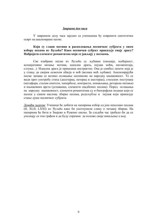 Завршни део часа 
У завршном делу часа заједно са ученицима ћу извршити синтетички 
осврт на анализиране песме. 
Који су глани мотиви и расположења песничког субјекта у овом 
избору песама из Ђулића? Како песнички субјект приказује своју драгу? 
Набројати елементе романтизма који се јављају у песмама. 
Све изабране песме из Ђулића су љубавне (емоције, осећајност, 
асоцијативно низање мотива, идеална драга, пејзаж ноћи, наговештаји, 
слтуње...). Идеална драга је приказана апстрактно. Она је симбол лепоте која је 
у стању да својим осмехом обасја и ноћ (велика моћ љубави). Анализирајући 
песме запажа се велико ослањање песниково на народну књижевност. То се 
види кроз употребу стиха (десетерац, петерац и шестерац), стилских поступака 
(метафора, стални епитети, хиперболе, контрасти, понављања, реторска питања) 
и књижевних врста (успаванка, елементи свадбених песама). Поред ослањања 
на народну књижевност, елементи романтизма су и биографски подаци који се 
налазе у самом наслову збирке песама, родољубље и пејзаж који приказује 
стање душе песничког субјекта. 
Домаћи задатак: Ученици ће добити на папирима избор од још неколико песама 
(II, XLII; LXXI) из Ђулића како би употпунили слику о читавој збирци. На 
папирима ће бити и Змајево и Ружино писмо. За следећи час требало би да се 
упознају са том грађом и да буду спремни да изложе своје мишљење о њој. 
6 
 
