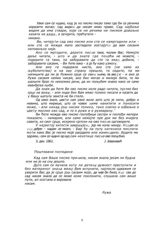 Увек caм се чудио, кад је ко писмо писао тамо где би се речима 
изразити могао; сад видим да нисам имао право. Сад најбоље 
видим да има ствари, које се ни речима ни писмом довољно 
казати не даду, а затајити, прећутати - 
никако. 
Ви, читајући сад ово писмо или сте се намргодили или - 
или сте се можда мало застидели осећајући да вам сасвим 
неповољно није. 
Ако се мргодите, дерите писмо таки, молим Вас; Немојте 
даље читати, - што и да знате где помоћи не можете, - 
подерите га таки, па заборавите да сте га икад добили, - 
заборавите сасвим, - Ви ћете лако - а ја ћу како узмогу. 
Али ако га подерали нисте, ако сте (не само из 
љубопитства) и на ову страну прешли, то седите, па ми 
напишите да ли је Ружино срце са свим њено, па ако ј е - и ако ја 
Ружи сасвим немио нисам, ако бих могао и милији бити, то ми 
шаљите брзо то неколико речи, да их пољубим онако како се само 
еванђеље љуби. 
Да знам да ћете Ви ово писмо иоле радо читати, пустио бих 
срцу на вољу, - али онда бих Вам имао толико писати и казати да 
у Вашу шатулу заиста не би стало. 
Од како знам, цвеће сам увек воле зато што је лепо, добро и 
невино, што мирише, што се човек њиме накитити и поносити 
може, - али никад још нисам толико, тако слатко и озбиљно о 
цвећу мислио као сад, и то о ружи и о рузмарину. ' 
Ви ћете можда ово писмо госпођици сестри и госпођи матери 
показати, - немарим, али само немојте пре док ми без ичијега 
савета, из свог срца, искрено српски на ово писмо одговорите. 
У највећој хитости завршујем, јер ме кола чекају. Надам се 
кад дођем - надам се много. - Бар ћу на путу натенани мислити 
моћи како Вас је писмо моје расрдило или изненадило. Будите ми 
здрави,-сам се чудим од куд сам нехотице писмо ово пољубио. 
5. дек. 1861. Ј. Јовановић 
Поштовани господине 
Кад сам Ваше писмо примила, нисам знала јесам ли будна 
или ми је на сну дошло. 
Дуго сам се мучила хоћу ли детињу дужност преступити и 
без материног знања жељу Вам испунити, најпосле одважим се 
уверити Вас да је срце још сасвим моје, да чије би било, кад све до 
сад нисам знала да се може коме поклонити, слушала сам више 
пути, ал осећала и веровала 
нисам. 
Ружа 
9 
 