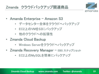 Zmanda饦ɥХååvBƷ	

?? Amanda Enterprise C Amazon S3	
         ?? ǩ`󥿩`ȫ򥯥饦ɤإХåå	
         ?? EC2ϤVMS3˥Хåå 	
         ?? Υ饦ɤؤΒ	
?? Zmanda Cloud Backup	
         ?? Windows Server򥯥饦ɤإХåå	
?? Zmanda Recovery Manager C                                                           EBS ʥåץå	
         ?? EC2ϤMySQL򺆅g˥Хåå	



   Zmanda	
 ?Cloud	
 ?Backup	
 ?	
 ?	
 ?	
 ?	
 ?	
 ?	
 ?	
 ?www.zmanda.com	
 ?	
 ?	
 ?	
 ?	
 ?	
 ?	
 ?	
 ?	
 ?Twi5er:	
 ?@zmanda	
 ?   19	
 ?
 