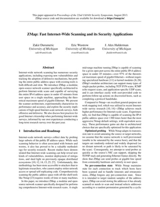 This paper appeared in Proceedings of the 22nd USENIX Security Symposium, August 2013.
ZMap source code and documentation are available for download at https://zmap.io/.
ZMap: Fast Internet-Wide Scanning and its Security Applications
Zakir Durumeric
University of Michigan
zakir@umich.edu
Eric Wustrow
University of Michigan
ewust@umich.edu
J. Alex Halderman
University of Michigan
jhalderm@umich.edu
Abstract
Internet-wide network scanning has numerous security
applications, including exposing new vulnerabilities and
tracking the adoption of defensive mechanisms, but prob-
ing the entire public address space with existing tools is
both difﬁcult and slow. We introduce ZMap, a modular,
open-source network scanner speciﬁcally architected to
perform Internet-wide scans and capable of surveying
the entire IPv4 address space in under 45 minutes from
user space on a single machine, approaching the theo-
retical maximum speed of gigabit Ethernet. We present
the scanner architecture, experimentally characterize its
performance and accuracy, and explore the security impli-
cations of high speed Internet-scale network surveys, both
offensive and defensive. We also discuss best practices for
good Internet citizenship when performing Internet-wide
surveys, informed by our own experiences conducting a
long-term research survey over the past year.
1 Introduction and Roadmap
Internet-scale network surveys collect data by probing
large subsets of the public IP address space. While such
scanning behavior is often associated with botnets and
worms, it also has proved to be a valuable methodol-
ogy for security research. Recent studies have demon-
strated that Internet-wide scanning can help reveal new
kinds of vulnerabilities, monitor deployment of mitiga-
tions, and shed light on previously opaque distributed
ecosystems [10, 12, 14, 15, 25, 27]. Unfortunately, this
methodology has been more accessible to attackers than to
legitimate researchers, who cannot employ stolen network
access or spread self-replicating code. Comprehensively
scanning the public address space with off-the-shelf tools
like Nmap [23] requires weeks of time or many machines.
In this paper, we introduce ZMap, a modular and open-
source network scanner speciﬁcally designed for perform-
ing comprehensive Internet-wide research scans. A single
mid-range machine running ZMap is capable of scanning
for a given open port across the entire public IPv4 address
space in under 45 minutes—over 97% of the theoreti-
cal maximum speed of gigabit Ethernet—without requir-
ing specialized hardware [11] or kernel modules [8,28].
ZMap’s modular architecture can support many types of
single-packet probes, including TCP SYN scans, ICMP
echo request scans, and application-speciﬁc UDP scans,
and it can interface easily with user-provided code to
perform follow-up actions on discovered hosts, such as
completing a protocol handshake.
Compared to Nmap—an excellent general-purpose net-
work mapping tool, which was utilized in recent Internet-
wide survey research [10, 14]—ZMap achieves much
higher performance for Internet-scale scans. Experimen-
tally, we ﬁnd that ZMap is capable of scanning the IPv4
public address space over 1300 times faster than the most
aggressive Nmap default settings, with equivalent accu-
racy. These performance gains are due to architectural
choices that are speciﬁcally optimized for this application:
Optimized probing While Nmap adapts its transmis-
sion rate to avoid saturating the source or target networks,
we assume that the source network is well provisioned
(unable to be saturated by the source host), and that the
targets are randomly ordered and widely dispersed (so
no distant network or path is likely to be saturated by
the scan). Consequently, we attempt to send probes as
quickly as the source’s NIC can support, skipping the
TCP/IP stack and generating Ethernet frames directly. We
show that ZMap can send probes at gigabit line speed
from commodity hardware and entirely in user space.
No per-connection state While Nmap maintains
state for each connection to track which hosts have
been scanned and to handle timeouts and retransmis-
sions, ZMap forgoes any per-connection state. Since
it is intended to target random samples of the address
space, ZMap can avoid storing the addresses it has already
scanned or needs to scan and instead selects addresses
according to a random permutation generated by a cyclic
 