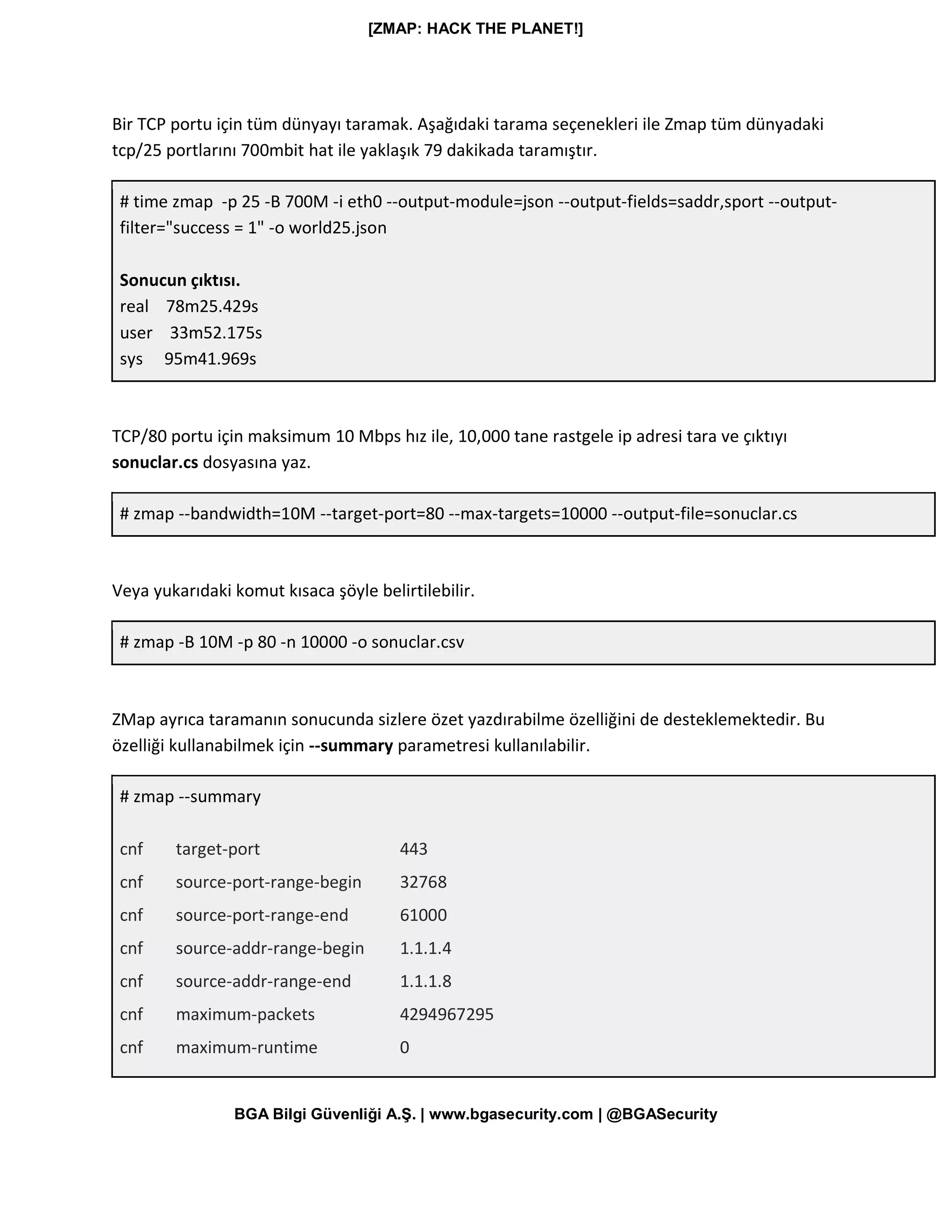 [ZMAP: HACK THE PLANET!]
BGA Bilgi Güvenliği A.Ş. | www.bgasecurity.com | @BGASecurity
Bir TCP portu için tüm dünyayı taramak. Aşağıdaki tarama seçenekleri ile Zmap tüm dünyadaki
tcp/25 portlarını 700mbit hat ile yaklaşık 79 dakikada taramıştır.
# time zmap -p 25 -B 700M -i eth0 --output-module=json --output-fields=saddr,sport --output-
filter="success = 1" -o world25.json
Sonucun çıktısı.
real 78m25.429s
user 33m52.175s
sys 95m41.969s
TCP/80 portu için maksimum 10 Mbps hız ile, 10,000 tane rastgele ip adresi tara ve çıktıyı
sonuclar.cs dosyasına yaz.
# zmap --bandwidth=10M --target-port=80 --max-targets=10000 --output-file=sonuclar.cs
Veya yukarıdaki komut kısaca şöyle belirtilebilir.
# zmap -B 10M -p 80 -n 10000 -o sonuclar.csv
ZMap ayrıca taramanın sonucunda sizlere özet yazdırabilme özelliğini de desteklemektedir. Bu
özelliği kullanabilmek için --summary parametresi kullanılabilir.
# zmap --summary
cnf target-port 443
cnf source-port-range-begin 32768
cnf source-port-range-end 61000
cnf source-addr-range-begin 1.1.1.4
cnf source-addr-range-end 1.1.1.8
cnf maximum-packets 4294967295
cnf maximum-runtime 0
 