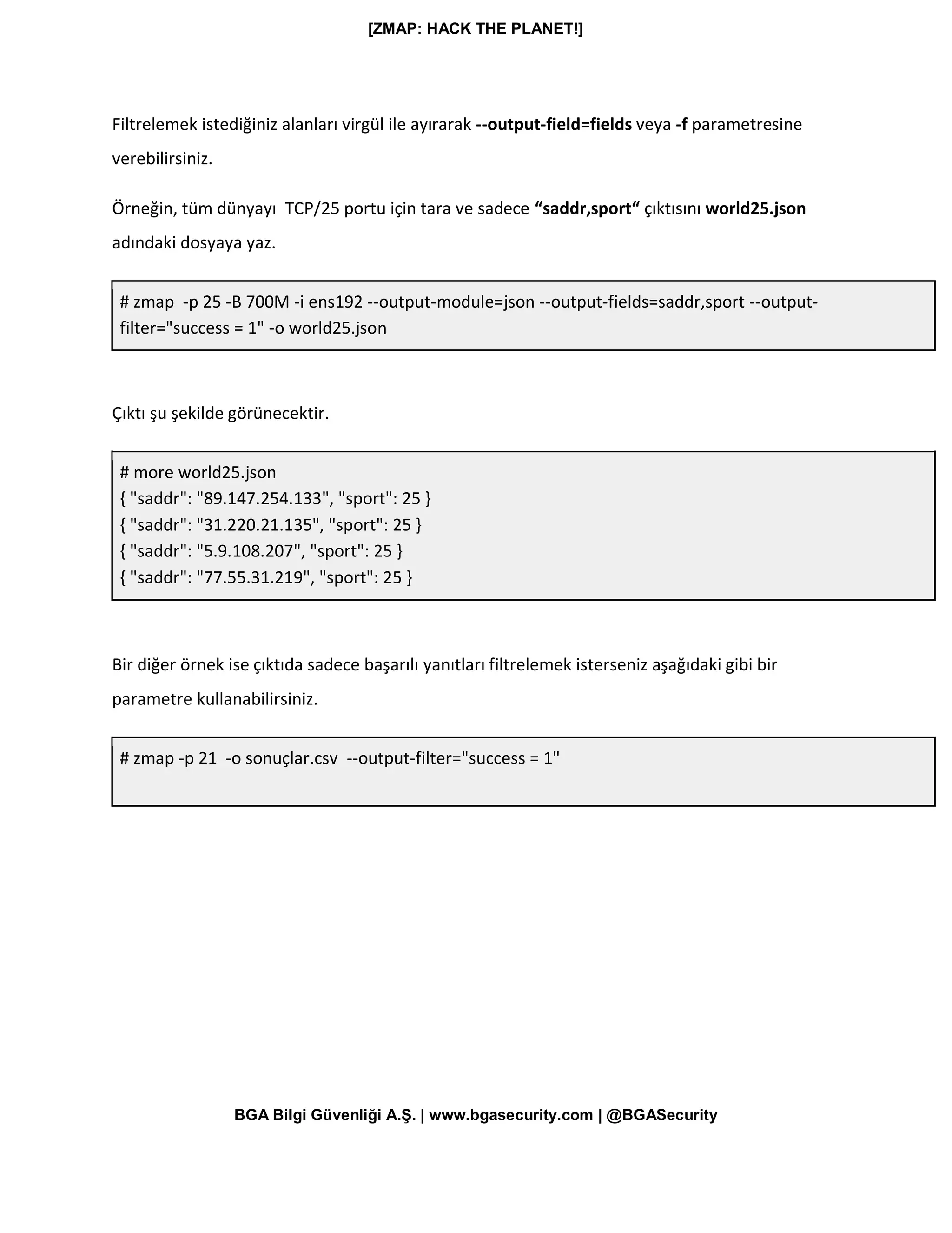 [ZMAP: HACK THE PLANET!]
BGA Bilgi Güvenliği A.Ş. | www.bgasecurity.com | @BGASecurity
Filtrelemek istediğiniz alanları virgül ile ayırarak --output-field=fields veya -f parametresine
verebilirsiniz.
Örneğin, tüm dünyayı TCP/25 portu için tara ve sadece “saddr,sport“ çıktısını world25.json
adındaki dosyaya yaz.
# zmap -p 25 -B 700M -i ens192 --output-module=json --output-fields=saddr,sport --output-
filter="success = 1" -o world25.json
Çıktı şu şekilde görünecektir.
# more world25.json
{ "saddr": "89.147.254.133", "sport": 25 }
{ "saddr": "31.220.21.135", "sport": 25 }
{ "saddr": "5.9.108.207", "sport": 25 }
{ "saddr": "77.55.31.219", "sport": 25 }
Bir diğer örnek ise çıktıda sadece başarılı yanıtları filtrelemek isterseniz aşağıdaki gibi bir
parametre kullanabilirsiniz.
# zmap -p 21 -o sonuçlar.csv --output-filter="success = 1"
 