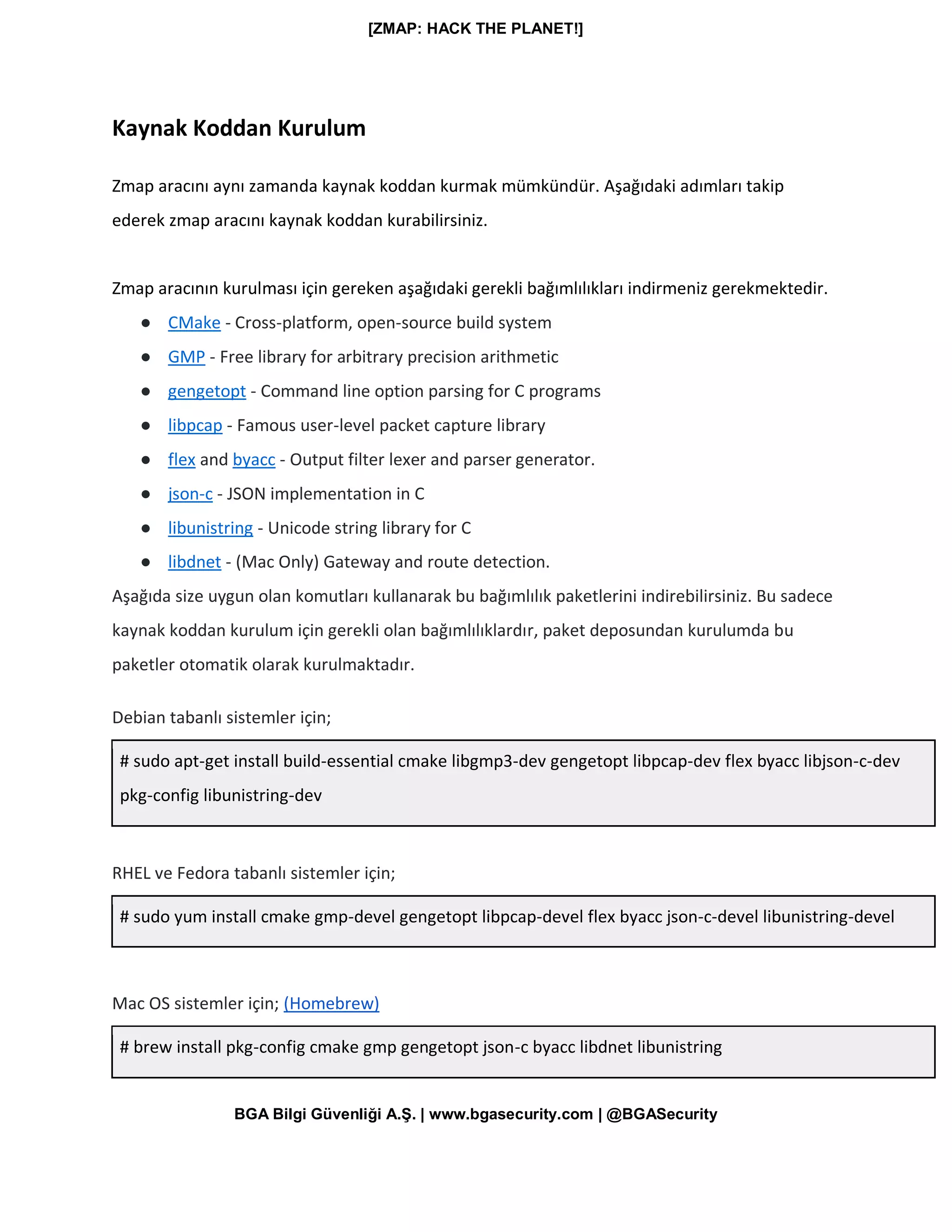 [ZMAP: HACK THE PLANET!]
BGA Bilgi Güvenliği A.Ş. | www.bgasecurity.com | @BGASecurity
Kaynak Koddan Kurulum
Zmap aracını aynı zamanda kaynak koddan kurmak mümkündür. Aşağıdaki adımları takip
ederek zmap aracını kaynak koddan kurabilirsiniz.
Zmap aracının kurulması için gereken aşağıdaki gerekli bağımlılıkları indirmeniz gerekmektedir.
● CMake - Cross-platform, open-source build system
● GMP - Free library for arbitrary precision arithmetic
● gengetopt - Command line option parsing for C programs
● libpcap - Famous user-level packet capture library
● flex and byacc - Output filter lexer and parser generator.
● json-c - JSON implementation in C
● libunistring - Unicode string library for C
● libdnet - (Mac Only) Gateway and route detection.
Aşağıda size uygun olan komutları kullanarak bu bağımlılık paketlerini indirebilirsiniz. Bu sadece
kaynak koddan kurulum için gerekli olan bağımlılıklardır, paket deposundan kurulumda bu
paketler otomatik olarak kurulmaktadır.
Debian tabanlı sistemler için;
# sudo apt-get install build-essential cmake libgmp3-dev gengetopt libpcap-dev flex byacc libjson-c-dev
pkg-config libunistring-dev
RHEL ve Fedora tabanlı sistemler için;
# sudo yum install cmake gmp-devel gengetopt libpcap-devel flex byacc json-c-devel libunistring-devel
Mac OS sistemler için; (Homebrew)
# brew install pkg-config cmake gmp gengetopt json-c byacc libdnet libunistring
 