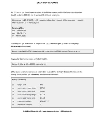 [ZMAP: HACK THE PLANET!]
BGA Bilgi Güvenliği A.Ş. | www.bgasecurity.com | @BGASecurity
Bir TCP portu için tüm dünyayı taramak. Aşağıdaki tarama seçenekleri ile Zmap tüm dünyadaki
tcp/25 portlarını 700mbit hat ile yaklaşık 79 dakikada taramıştır.
# time zmap -p 25 -B 700M -i eth0 --output-module=json --output-fields=saddr,sport --output-
filter="success = 1" -o world25.json
Sonucun çıktısı.
real 78m25.429s
user 33m52.175s
sys 95m41.969s
TCP/80 portu için maksimum 10 Mbps hız ile, 10,000 tane rastgele ip adresi tara ve çıktıyı
sonuclar.cs dosyasına yaz.
# zmap --bandwidth=10M --target-port=80 --max-targets=10000 --output-file=sonuclar.cs
Veya yukarıdaki komut kısaca şöyle belirtilebilir.
# zmap -B 10M -p 80 -n 10000 -o sonuclar.csv
ZMap ayrıca taramanın sonucunda sizlere özet yazdırabilme özelliğini de desteklemektedir. Bu
özelliği kullanabilmek için --summary parametresi kullanılabilir.
# zmap --summary
cnf target-port 443
cnf source-port-range-begin 32768
cnf source-port-range-end 61000
cnf source-addr-range-begin 1.1.1.4
cnf source-addr-range-end 1.1.1.8
cnf maximum-packets 4294967295
cnf maximum-runtime 0
 