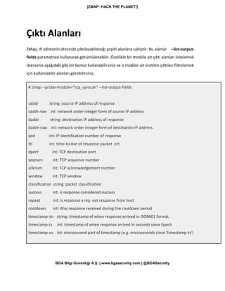 [ZMAP: HACK THE PLANET!]
BGA Bilgi Güvenliği A.Ş. | www.bgasecurity.com | @BGASecurity
Çıktı Alanları
ZMap, IP adresinin ötesinde çıktılayabileceği çeşitli alanlara sahiptir. Bu alanlar --list-output-
fields parametresi kullanarak görüntülenebilir. Özellikle bir modüle ait çıktı alanları listelemek
isterseniz aşağıdaki gibi bir komut kullanabilirsiniz ve o modüle ait üretilen çıktıları filtrelemek
için kullanılabilir alanları görebilirsiniz.
# zmap --probe-module="tcp_synscan" --list-output-fields
saddr string: source IP address of response
saddr-raw int: network order integer form of source IP address
daddr string: destination IP address of response
daddr-raw int: network order integer form of destination IP address
ipid int: IP identification number of response
ttl int: time-to-live of response packet ort
dport int: TCP destination port
seqnum int: TCP sequence number
acknum int: TCP acknowledgement number
window int: TCP window
classification string: packet classification
success int: is response considered success
repeat int: is response a rep eat response from host
cooldown int: Was response received during the cooldown period
timestamp-str string: timestamp of when response arrived in ISO8601 format.
timestamp-ts int: timestamp of when response arrived in seconds since Epoch
timestamp-us int: microsecond part of timestamp (e.g. microseconds since 'timestamp-ts')
 
