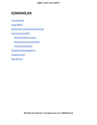 [ZMAP: HACK THE PLANET!]
BGA Bilgi Güvenliği A.Ş. | www.bgasecurity.com | @BGASecurity
İÇİNDEKİLER
Yazı Hakkında
Zmap Nedir?
Başarılı Port Tarama için Önerileriler
Kurulum Seçenekleri
Kaynak Koddan Kurulum
Zmap Kurulumu ve Derleme
Zmap Parametreleri
Örneklerle Zmap Kullanımı
Sonuçlar Çıktısı
Çıktı Alanları
 