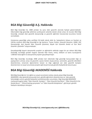 [ZMAP: HACK THE PLANET!]
BGA Bilgi Güvenliği A.Ş. | www.bgasecurity.com | @BGASecurity
BGA Bilgi Güvenliği A.Ş. Hakkında
BGA Bilgi Güvenliği A.Ş. 2008 yılından bu yana siber güvenlik alanında faaliyet göstermektedir.
Ülkemizdeki bilgi güvenliği sektörüne profesyonel anlamda destek olmak amacı ile kurulan BGA Bilgi
Güvenliği, stratejik siber güvenlik danışmanlığı ve güvenlik eğitimleri konularında kurumlara hizmet
vermektedir.
Uluslararası geçerliliğe sahip sertifikalı 50 kişilik teknik ekibi ile, faaliyetlerini Ankara ve İstanbul ve
USA’da sürdüren BGA Bilgi Güvenliği’nin ilgi alanlarını “Sızma Testleri, Güvenlik Denetimi, SOME, SOC
Danışmanlığı, Açık Kaynak Siber Güvenlik Çözümleri, Büyük Veri Güvenlik Analizi ve Yeni Nesil
Güvenlik Çözümleri” oluşturmaktadır.
Gerçekleştirdiği başarılı danışmanlık projeleri ve eğitimlerle sektörde saygın bir yer edinen BGA Bilgi
Güvenliği, kurulduğu günden bugüne alanında lider finans, enerji, telekom ve kamu kuruluşlarına
1.000'den fazla eğitim ve danışmanlık projeleri gerçekleştirmiştir.
BGA Bilgi Güvenliği, kurulduğu 2008 yılından beri ülkemizde bilgi güvenliği konusundaki bilgi ve
paylaşımların artması amacı ile güvenlik e-posta listeleri oluşturulması, seminerler, güvenlik etkinlikleri
düzenlenmesi, üniversite öğrencilerine kariyer ve bilgi sağlamak için siber güvenlik kampları
düzenlenmesi ve sosyal sorumluluk projeleri gibi birçok konuda gönüllü faaliyetlerde bulunmuştur.
BGA Bilgi Güvenliği AKADEMİSİ Hakkında
BGA Bilgi Güvenliği A.Ş.’nin eğitim ve sosyal sorumluluk markası olarak çalışan Bilgi Güvenliği
AKADEMİSİ, siber güvenlik konusunda ticari, gönüllü eğitimlerin düzenlenmesi ve siber güvenlik
farkındalığını arttırıcı gönüllü faaliyetleri yürütülmesinden sorumludur. Bilgi Güvenliği AKADEMİSİ
markasıyla bugüne kadar “Siber Güvenlik Kampları”, “Siber Güvenlik Staj Okulu”, “Siber Güvenlik Ar-Ge
Destek Bursu” , ”Ethical Hacking yarışmaları” ve “Siber Güvenlik Kütüphanesi” gibi birçok gönüllü
faaliyetin destekleyici olmuştur.
 