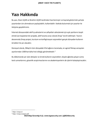 [ZMAP: HACK THE PLANET!]
BGA Bilgi Güvenliği A.Ş. | www.bgasecurity.com | @BGASecurity
Yazı Hakkında
Bu yazı, Ozan UÇAR ve İbrahim UÇAR tarafından hazırlanmıştır ve kaynak göstermek şartıyla
yazarlardan izin alınmaksızın paylaşılabilir, kullanılabilir. Katkıda bulunmak için yazarlar ile
iletişime geçebilirsiniz.
İnternet dünyasındaki aktif ip adreslerini ve zafiyetleri adreslemek için açık portlarını tespit
etmek için başlatılan bir projede, aktif tarama aracı olarak Zmap1
tercih edilmiştir. Yazının
devamında Zmap projesi, kurulum ve konfigürasyon seçenekleri gerçek dünyadan kullanım
örnekleri ile yer alacaktır.
Deneysel olarak, ZMap'in tüm dünyadaki IPv4 ağlarını taramada, en agresif Nmap varsayılan
ayarlarından 1300 kat daha hızlı olduğu görülmektedir.2
Bu dökümanda yer alan detaylar ve örnek kullanım seçenekleri, büyük ağlarda çalışan sızma
testi uzmanlarının, güvenlik araştırmacılarının ve akademisyenlerin de işlerini kolaylaştıracaktır.
1
https://zmap.io/
2
https://zmap.io/paper.pdf
 