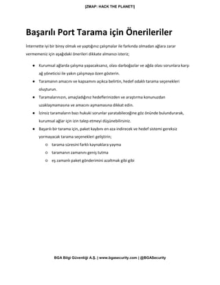 [ZMAP: HACK THE PLANET!]
BGA Bilgi Güvenliği A.Ş. | www.bgasecurity.com | @BGASecurity
Başarılı Port Tarama için Önerileriler
İnternette iyi bir birey olmak ve yaptığınız çalışmalar ile farkında olmadan ağlara zarar
vermemeniz için aşağıdaki önerileri dikkate almanızı isteriz;
● Kurumsal ağlarda çalışma yapacaksanız, olası darboğazlar ve ağda olası sorunlara karşı
ağ yöneticisi ile yakın çalışmaya özen gösterin.
● Taramanın amacını ve kapsamını açıkca belirtin, hedef odaklı tarama seçenekleri
oluşturun.
● Taramalarınızın, amaçladığınız hedeflerinizden ve araştırma konunuzdan
uzaklaşmamasına ve amacını aşmamasına dikkat edin.
● İzinsiz taramaların bazı hukuki sorunlar yaratabileceğine göz önünde bulundurarak,
kurumsal ağlar için izin talep etmeyi düşünebilirsiniz.
● Başarılı bir tarama için, paket kaybını en aza indirecek ve hedef sistemi gereksiz
yormayacak tarama seçenekleri geliştirin;
○ tarama süresini farklı kaynaklara yayma
○ taramanın zamanını geniş tutma
○ eş zamanlı paket gönderimini azaltmak gibi gibi
 