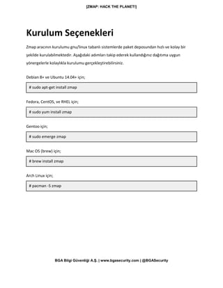 [ZMAP: HACK THE PLANET!]
BGA Bilgi Güvenliği A.Ş. | www.bgasecurity.com | @BGASecurity
Kurulum Seçenekleri
Zmap aracının kurulumu gnu/linux tabanlı sistemlerde paket deposundan hızlı ve kolay bir
şekilde kurulabilmektedir. Aşağıdaki adımları takip ederek kullandığınız dağıtıma uygun
yönergelerle kolaylıkla kurulumu gerçekleştirebilirsiniz.
Debian 8+ ve Ubuntu 14.04+ için;
# sudo apt-get install zmap
Fedora, CentOS, ve RHEL için;
# sudo yum install zmap
Gentoo için;
# sudo emerge zmap
Mac OS (brew) için;
# brew install zmap
Arch Linux için;
# pacman -S zmap
 
