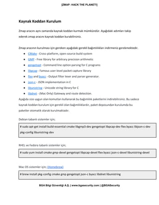 [ZMAP: HACK THE PLANET!]
BGA Bilgi Güvenliği A.Ş. | www.bgasecurity.com | @BGASecurity
Kaynak Koddan Kurulum
Zmap aracını aynı zamanda kaynak koddan kurmak mümkündür. Aşağıdaki adımları takip
ederek zmap aracını kaynak koddan kurabilirsiniz.
Zmap aracının kurulması için gereken aşağıdaki gerekli bağımlılıkları indirmeniz gerekmektedir.
● CMake - Cross-platform, open-source build system
● GMP - Free library for arbitrary precision arithmetic
● gengetopt - Command line option parsing for C programs
● libpcap - Famous user-level packet capture library
● flex and byacc - Output filter lexer and parser generator.
● json-c - JSON implementation in C
● libunistring - Unicode string library for C
● libdnet - (Mac Only) Gateway and route detection.
Aşağıda size uygun olan komutları kullanarak bu bağımlılık paketlerini indirebilirsiniz. Bu sadece
kaynak koddan kurulum için gerekli olan bağımlılıklardır, paket deposundan kurulumda bu
paketler otomatik olarak kurulmaktadır.
Debian tabanlı sistemler için;
# sudo apt-get install build-essential cmake libgmp3-dev gengetopt libpcap-dev flex byacc libjson-c-dev
pkg-config libunistring-dev
RHEL ve Fedora tabanlı sistemler için;
# sudo yum install cmake gmp-devel gengetopt libpcap-devel flex byacc json-c-devel libunistring-devel
Mac OS sistemler için; (Homebrew)
# brew install pkg-config cmake gmp gengetopt json-c byacc libdnet libunistring
 