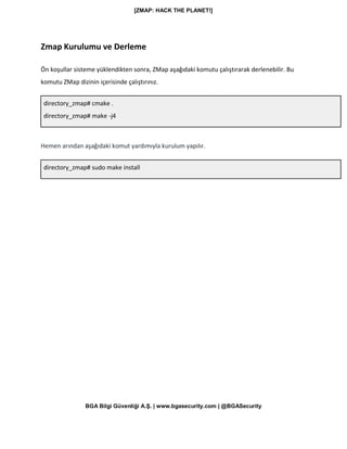[ZMAP: HACK THE PLANET!]
BGA Bilgi Güvenliği A.Ş. | www.bgasecurity.com | @BGASecurity
Zmap Kurulumu ve Derleme
Ön koşullar sisteme yüklendikten sonra, ZMap aşağıdaki komutu çalıştırarak derlenebilir. Bu
komutu ZMap dizinin içerisinde çalıştırınız.
directory_zmap# cmake .
directory_zmap# make -j4
Hemen arından aşağıdaki komut yardımıyla kurulum yapılır.
directory_zmap# sudo make install
 
