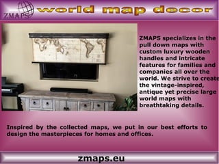 zmaps.eu
ZMAPS specializes in the
pull down maps with
custom luxury wooden
handles and intricate
features for families and
companies all over the
world. We strive to create
the vintage-inspired,
antique yet precise large
world maps with
breathtaking details.
Inspired by the collected maps, we put in our best efforts to
design the masterpieces for homes and offices.
 