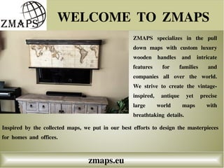 WELCOME TO ZMAPS
zmaps.eu
ZMAPS specializes in the pull
down maps with custom luxury
wooden handles and intricate
features for families and
companies all over the world.
We strive to create the vintage-
inspired, antique yet precise
large world maps with
breathtaking details.
Inspired by the collected maps, we put in our best efforts to design the masterpieces
for homes and offices.
 