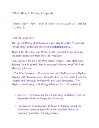 Z Mark (King In Making) for Speech .
[[ Date :- 029th
– April – 2018 ; ( Time Hrs.:- 01125 am ) ; ( Total Set
:- 03 Nos. ]].
Dear All Concern’s ;
The Speech Potray3d at Tourism-Time May Be at the Avaliability
for the Film Production Project in Notinghtam@U.K. .
That’s Film Direction and Writer Quality related Acquisition for
the Film Production from the Film-Producer.
Film-Synopsis for the Film-Production-Project :- The Mythology
Staging Data Acquired Likes from Angels Connection@Tele-Link
Messaging for me.
[[ The War Between 02 Countries was Initially-Projected @Myths-
Staging with Recurpursions Thoughts For the Aftermath From the
Injuries and Damages To Grounds and Land Properties . The
Myths-Later-Staging at Building Relations For 02 Countries ]].
 Speech :- The Discovery for Z mark King In Making from the
Respective God and Respective Godesses.
 Foundations Compounded In Mind to Imagine about the
Continent Concern Symbolism fior Sun-Star Planet In
Creating Symbolism for King-Status .
 