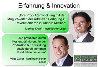 Erfahrung & Innovation
„Ihre Produktentwicklung mit den
Möglichkeiten der Additiven Fertigung zu
revolutionieren ist unsere Mission“
Markus Krapfl – technischer Leiter
„Sie profitieren durch
Kostenoptimierung in der
Produktion & Entwicklung
sowie durch immense
Produktinnovationen“
Vitus Zeller – kaufmännischer
Leiter
 