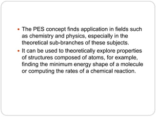 The PES concept finds application in fields such
as chemistry and physics, especially in the
theoretical sub-branches of these subjects.
 It can be used to theoretically explore properties
of structures composed of atoms, for example,
finding the minimum energy shape of a molecule
or computing the rates of a chemical reaction.
 