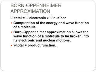 BORN-OPPENHEIMER
APPROXIMATION
Ψ total = Ψ electronic x Ψ nuclear
 Computation of the energy and wave function
of a molecule.
 Born–Oppenheimer approximation allows the
wave function of a molecule to be broken into
its electronic and nuclear motions.
 Ψtotal = product function.
 