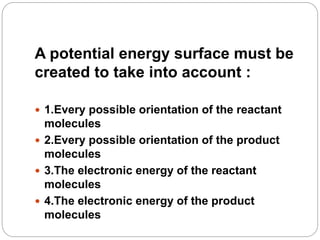 A potential energy surface must be
created to take into account :
 1.Every possible orientation of the reactant
molecules
 2.Every possible orientation of the product
molecules
 3.The electronic energy of the reactant
molecules
 4.The electronic energy of the product
molecules
 