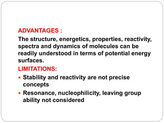 ADVANTAGES :
The structure, energetics, properties, reactivity,
spectra and dynamics of molecules can be
readily understood in terms of potential energy
surfaces.
LIMITATIONS:
 Stability and reactivity are not precise
concepts
 Resonance, nucleophilicity, leaving group
ability not considered
 