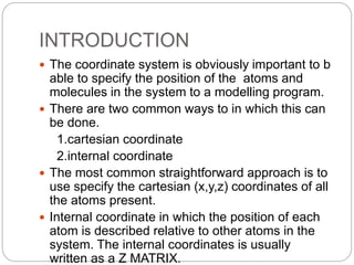 INTRODUCTION
 The coordinate system is obviously important to b
able to specify the position of the atoms and
molecules in the system to a modelling program.
 There are two common ways to in which this can
be done.
1.cartesian coordinate
2.internal coordinate
 The most common straightforward approach is to
use specify the cartesian (x,y,z) coordinates of all
the atoms present.
 Internal coordinate in which the position of each
atom is described relative to other atoms in the
system. The internal coordinates is usually
written as a Z MATRIX.
 