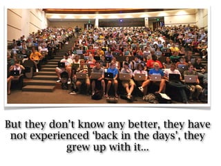 But they don’t know any better, they have
 not experienced ‘back in the days’, they
            grew up with it...
 