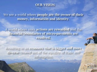 OUR VISION


We see a world where people are the owner of their
         money, information and identity.


A world where ones actions are rewarded and the
  financial boundaries of micro-payments are
                   resolved.


 Resulting in an economy that is bigger and more
  diverse created out of the equality of trade and
                    information.
 