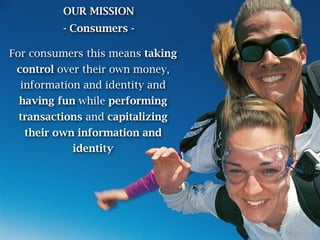 OUR MISSION
          - Consumers -

For consumers this means taking
 control over their own money,
  information and identity and
 having fun while performing
 transactions and capitalizing
  their own information and
            identity
 