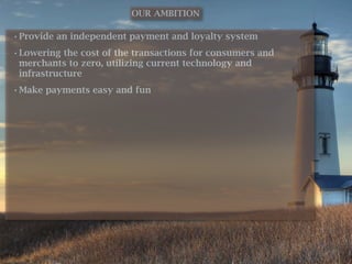 OUR AMBITION

• Provide an independent payment and loyalty system
• Lowering the cost of the transactions for consumers and
  merchants to zero, utilizing current technology and
  infrastructure
• Make payments easy and fun
 