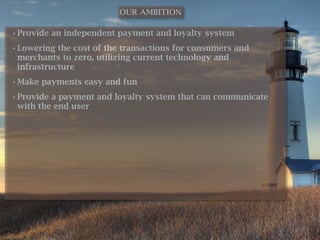 OUR AMBITION

• Provide an independent payment and loyalty system
• Lowering the cost of the transactions for consumers and
  merchants to zero, utilizing current technology and
  infrastructure
• Make payments easy and fun
• Provide a payment and loyalty system that can communicate
  with the end user
 