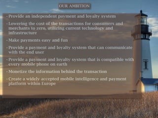 OUR AMBITION

• Provide an independent payment and loyalty system
• Lowering the cost of the transactions for consumers and
  merchants to zero, utilizing current technology and
  infrastructure
• Make payments easy and fun
• Provide a payment and loyalty system that can communicate
  with the end user
• Provide a payment and loyalty system that is compatible with
  every mobile phone on earth
• Monetize the information behind the transaction
• Create a widely accepted mobile intelligence and payment
  platform within Europe
 