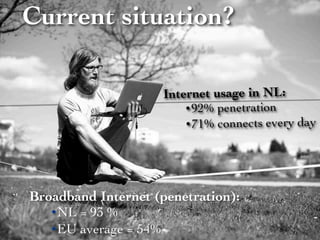 Current situation?

                     Internet usage in NL:
                         • 92% penetration
                         • 71% connects every day




Broadband Internet (penetration):
   • NL = 93 %
   • EU average = 54%
 