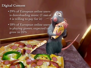 Digital Content
   • 39% of European online users
     is downloading music (1 out of
     4 is willing to pay for it)
   • 18% of European online users
     is playing games, expected to
     grow to 25%
 