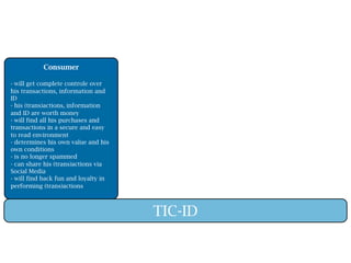 Consumer

- will get complete controle over
his transactions, information and
ID
- his (trans)actions, information
and ID are worth money
- will find all his purchases and
transactions in a secure and easy
to read environment
- determines his own value and his
own conditions
- is no longer spammed
- can share his (trans)actions via
Social Media
- will find back fun and loyalty in
performing (trans)actions



                                      TIC-ID
 
