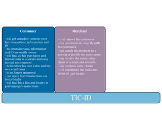 Consumer                             Merchant

- will get complete controle over     - truly knows his customers
his transactions, information and     - can communicate directly with
ID                                    his customers
- his (trans)actions, information
                                      - can match his products to a
and ID are worth money
- will find all his purchases and     person or profile (no more spam)
transactions in a secure and easy     - can involve the entire value
to read environment                   chain in actions and rewards
- determines his own value and his    - can combine value chains
own conditions                        - will experience the value and
- is no longer spammed                effect of true loyalty
- can share his (trans)actions via
Social Media
- will find back fun and loyalty in
performing (trans)actions



                                               TIC-ID
 