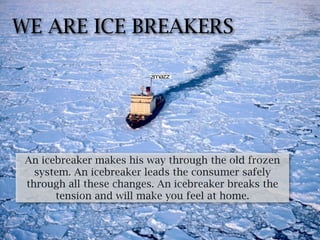 WE ARE ICE BREAKERS




 An icebreaker makes his way through the old frozen
   system. An icebreaker leads the consumer safely
 through all these changes. An icebreaker breaks the
       tension and will make you feel at home.
 