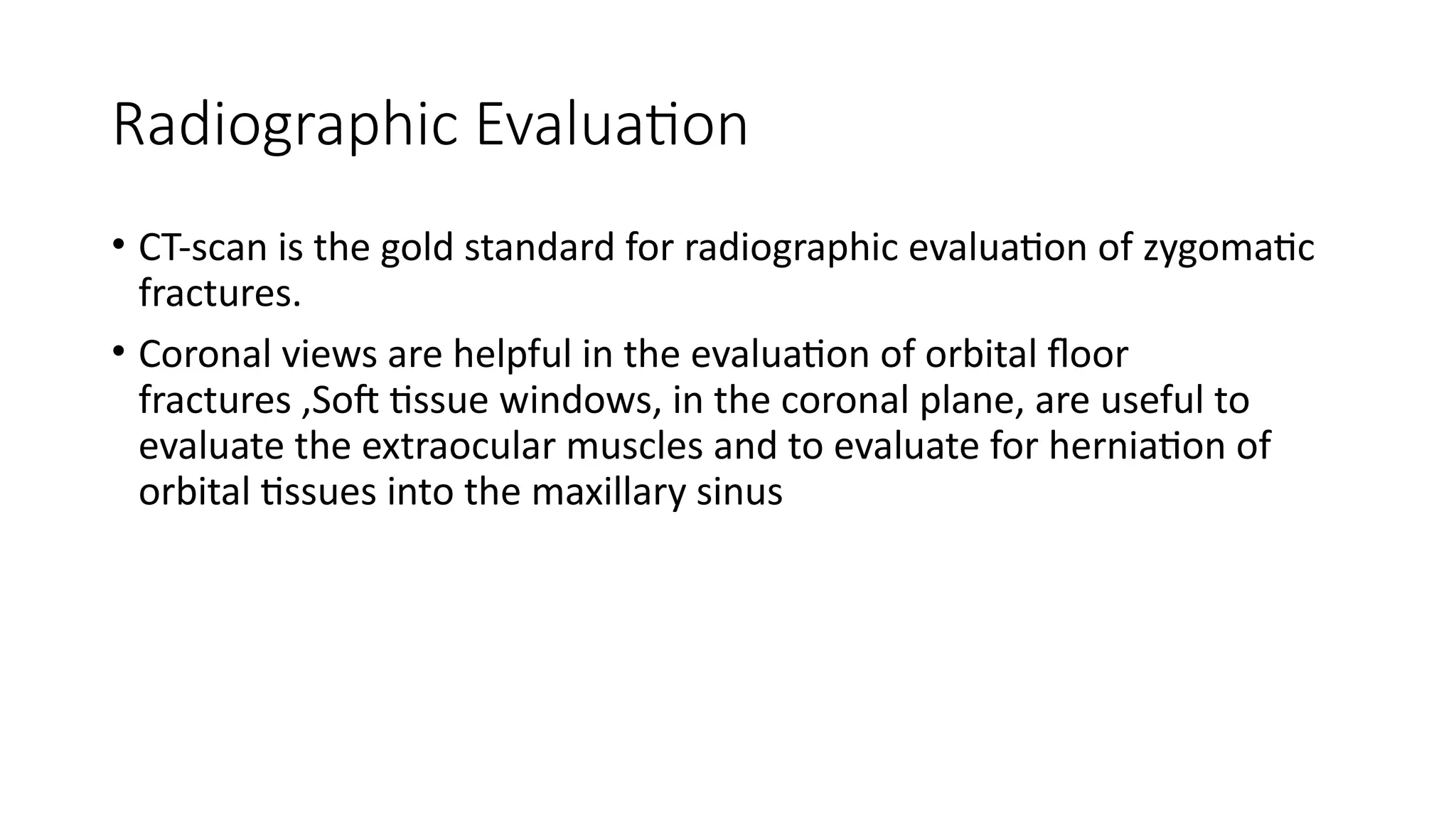 Radiographic Evaluation
• CT-scan is the gold standard for radiographic evaluation of zygomatic
fractures.
• Coronal views are helpful in the evaluation of orbital floor
fractures ,Soft tissue windows, in the coronal plane, are useful to
evaluate the extraocular muscles and to evaluate for herniation of
orbital tissues into the maxillary sinus
 