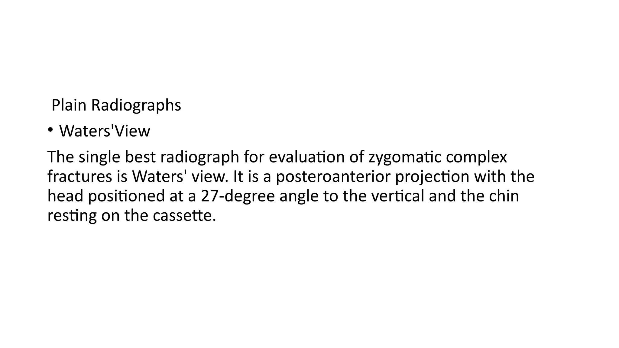 Plain Radiographs
• Waters'View
The single best radiograph for evaluation of zygomatic complex
fractures is Waters' view. It is a posteroanterior projection with the
head positioned at a 27-degree angle to the vertical and the chin
resting on the cassette.
 