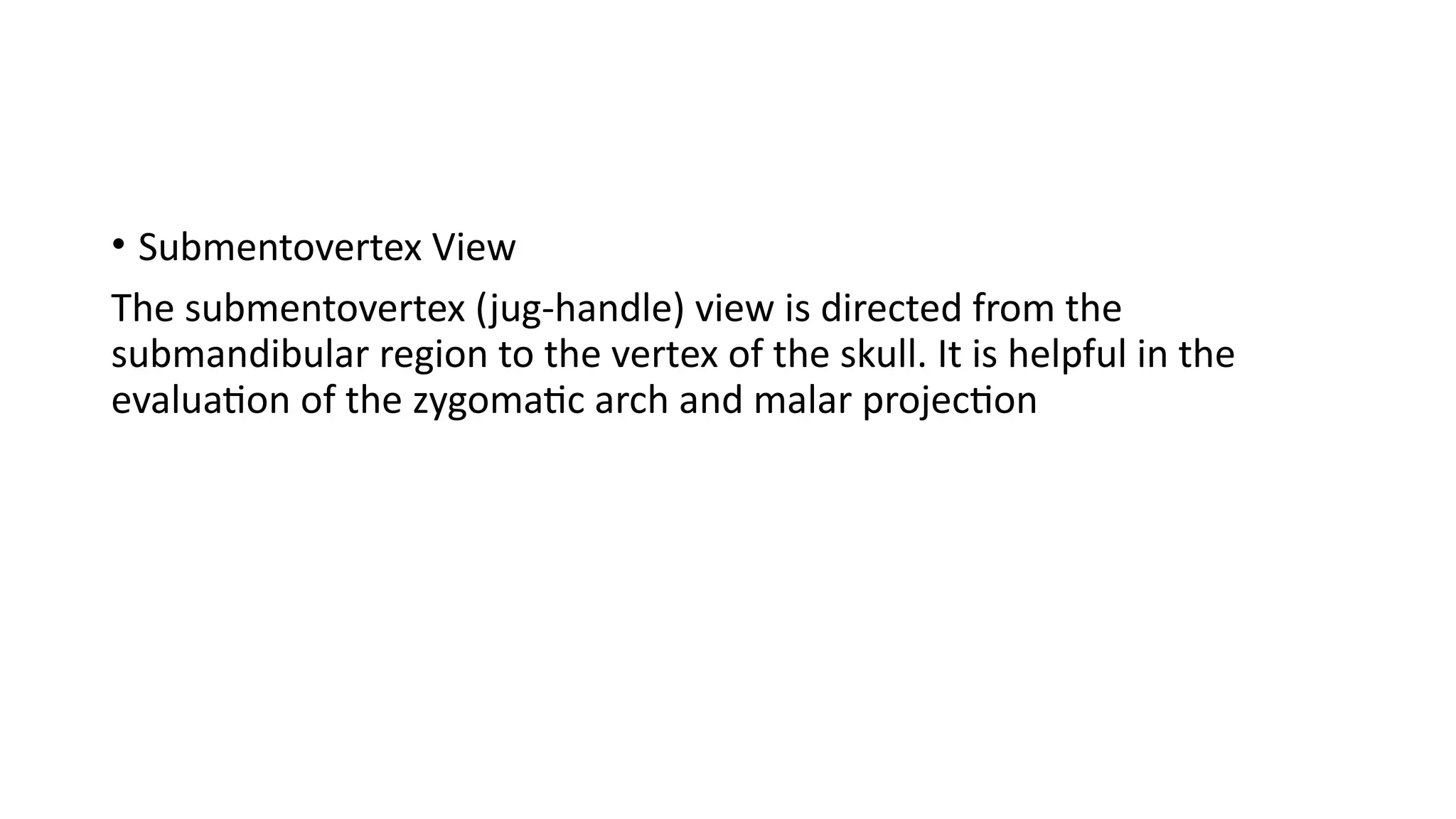 • Submentovertex View
The submentovertex (jug-handle) view is directed from the
submandibular region to the vertex of the skull. It is helpful in the
evaluation of the zygomatic arch and malar projection
 